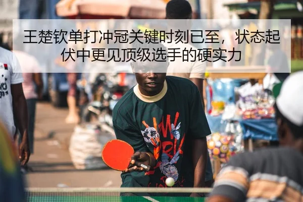 王楚钦单打冲冠关键时刻已至，状态起伏中更见顶级选手的硬实力