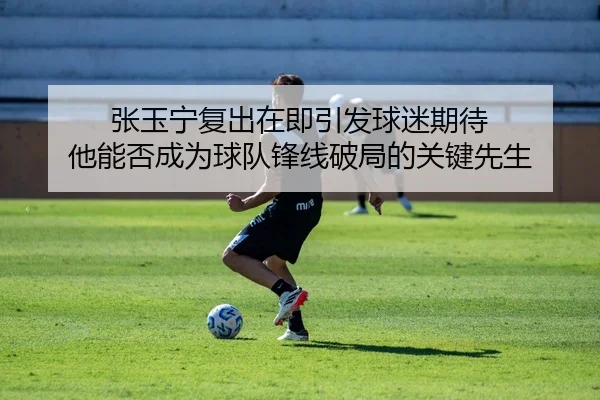 张玉宁复出在即引发球迷期待 他能否成为球队锋线破局的关键先生