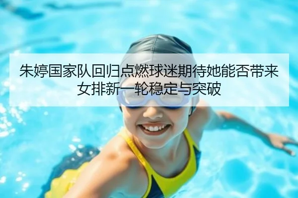 朱婷国家队回归点燃球迷期待她能否带来女排新一轮稳定与突破